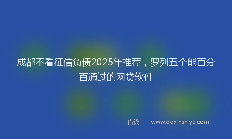成都不看征信负债2025年推荐，罗列五个能百分百通过的网贷软件