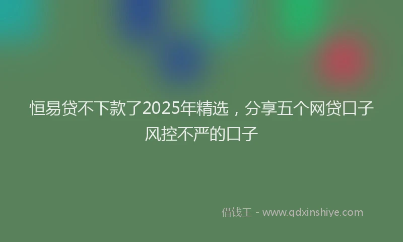 恒易贷不下款了2025年精选，分享五个网贷口子风控不严的口子