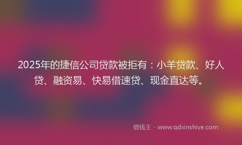 2025年的捷信公司贷款被拒有：小羊贷款、好人贷、融资易、快易借速贷、现金直达等。
