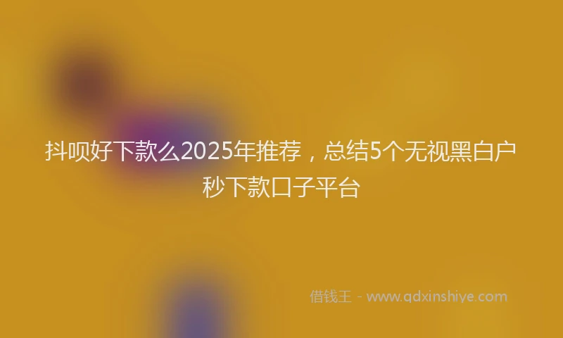 抖呗好下款么2025年推荐，总结5个无视黑白户秒下款口子平台