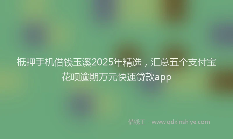 抵押手机借钱玉溪2025年精选，汇总五个支付宝花呗逾期万元快速贷款app