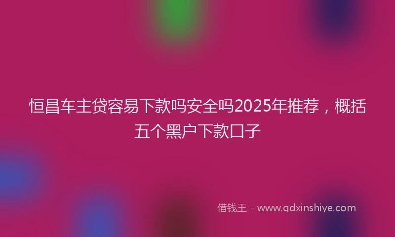 恒昌车主贷容易下款吗安全吗2025年推荐，概括五个黑户下款口子