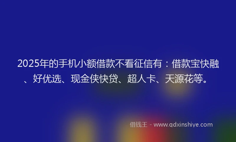 2025年的手机小额借款不看征信有：借款宝快融、好优选、现金侠快贷、超人卡、天源花等。