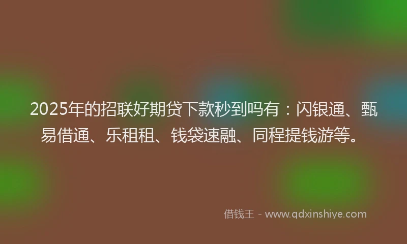 2025年的招联好期贷下款秒到吗有：闪银通、甄易借通、乐租租、钱袋速融、同程提钱游等。