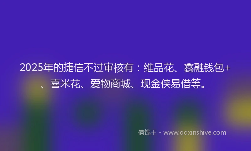 2025年的捷信不过审核有：维品花、鑫融钱包+、喜米花、爱物商城、现金侠易借等。