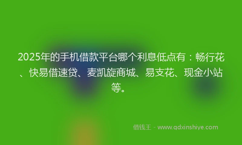 2025年的手机借款平台哪个利息低点有：畅行花、快易借速贷、麦凯旋商城、易支花、现金小站等。