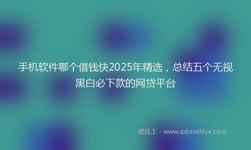 手机软件哪个借钱快2025年精选，总结五个无视黑白必下款的网贷平台