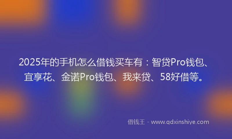 2025年的手机怎么借钱买车有：智贷Pro钱包、宜享花、金诺Pro钱包、我来贷、58好借等。