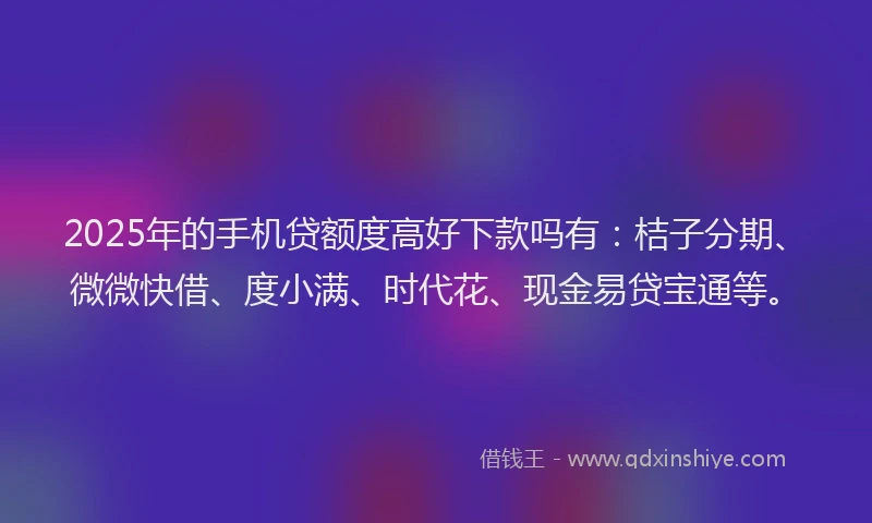 2025年的手机贷额度高好下款吗有：桔子分期、微微快借、度小满、时代花、现金易贷宝通等。