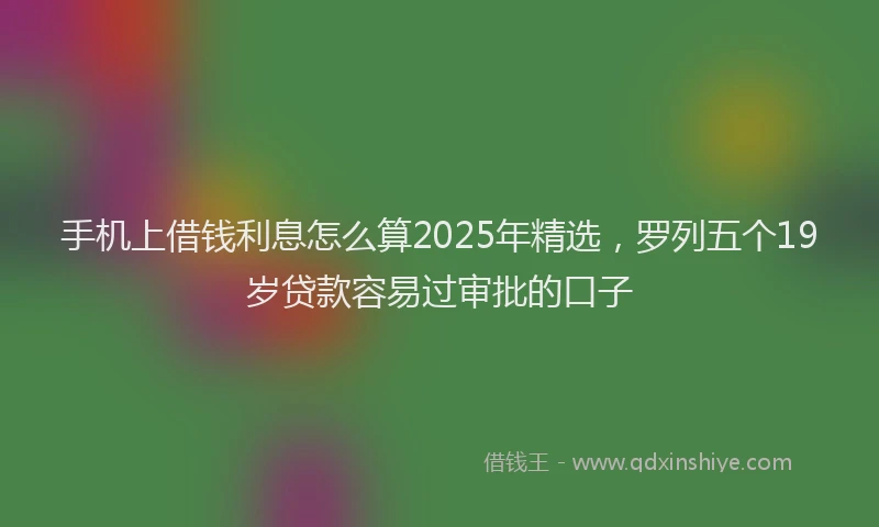 手机上借钱利息怎么算2025年精选，罗列五个19岁贷款容易过审批的口子