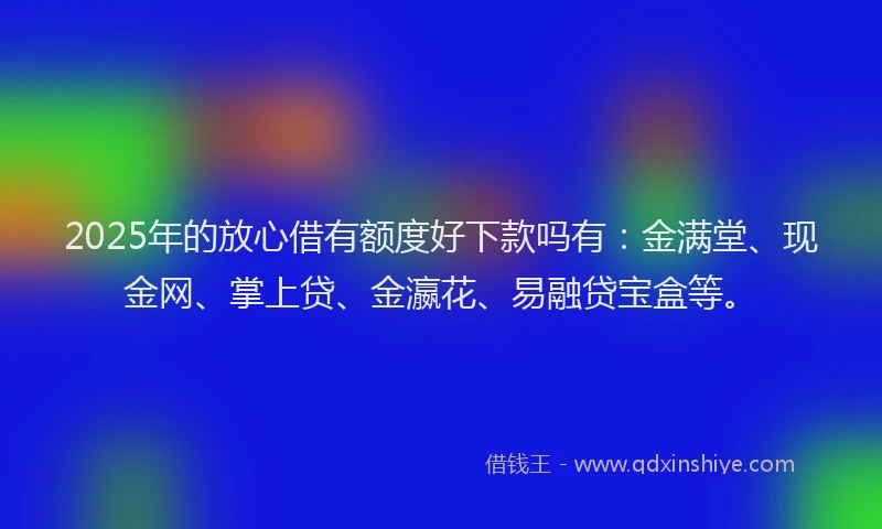 2025年的放心借有额度好下款吗有：金满堂、现金网、掌上贷、金瀛花、易融贷宝盒等。