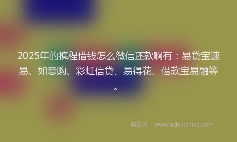 2025年的携程借钱怎么微信还款啊有：易贷宝速易、如意购、彩虹信贷、易得花、借款宝易融等。
