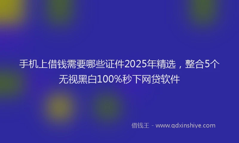 手机上借钱需要哪些证件2025年精选，整合5个无视黑白100%秒下网贷软件
