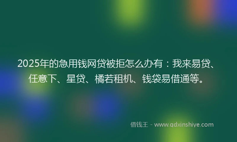 2025年的急用钱网贷被拒怎么办有：我来易贷、任意下、星贷、橘若租机、钱袋易借通等。