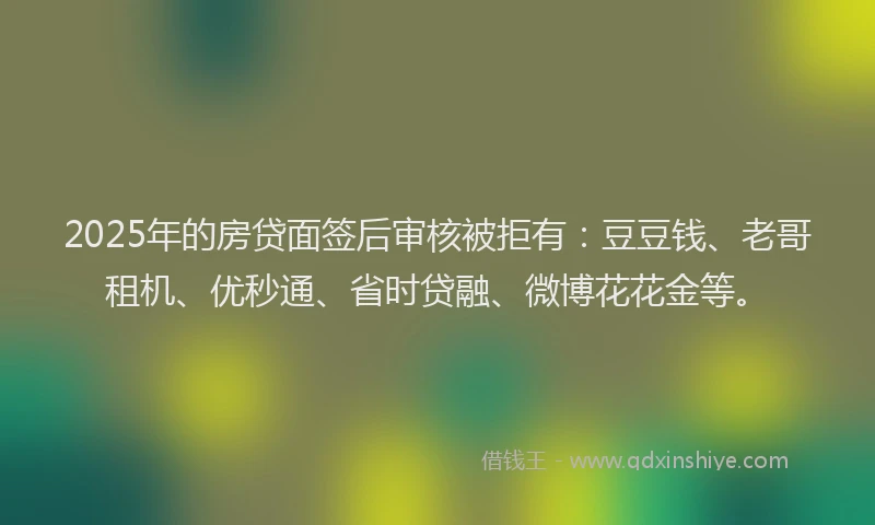 2025年的房贷面签后审核被拒有：豆豆钱、老哥租机、优秒通、省时贷融、微博花花金等。