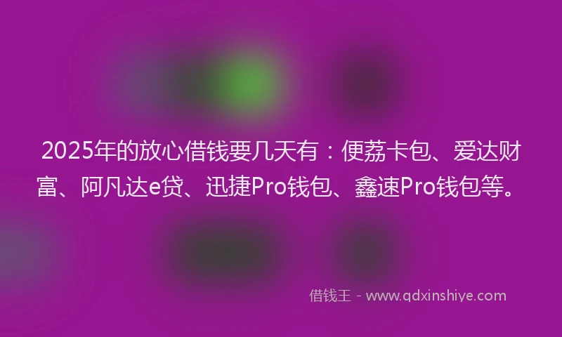 2025年的放心借钱要几天有：便荔卡包、爱达财富、阿凡达e贷、迅捷Pro钱包、鑫速Pro钱包等。