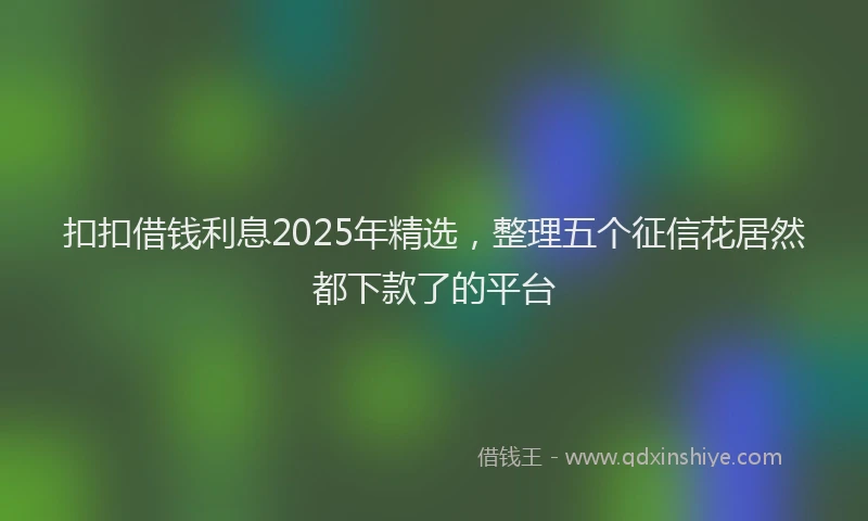 扣扣借钱利息2025年精选，整理五个征信花居然都下款了的平台