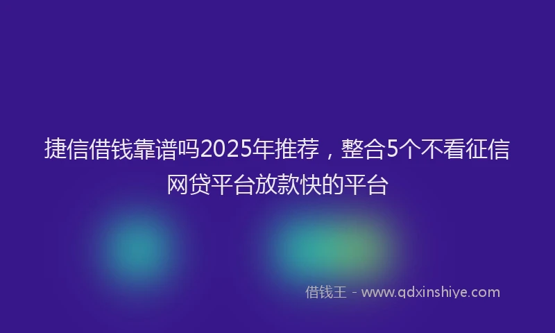 捷信借钱靠谱吗2025年推荐，整合5个不看征信网贷平台放款快的平台