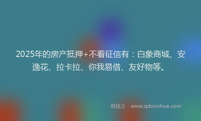 2025年的房产抵押+不看征信有：白象商城、安逸花、拉卡拉、你我易借、友好物等。