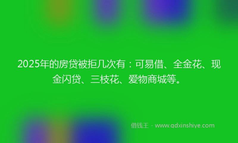 2025年的房贷被拒几次有：可易借、全金花、现金闪贷、三枝花、爱物商城等。