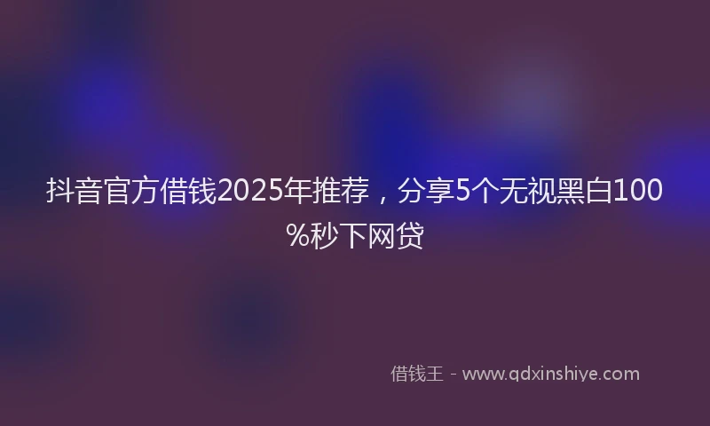 抖音官方借钱2025年推荐，分享5个无视黑白100%秒下网贷