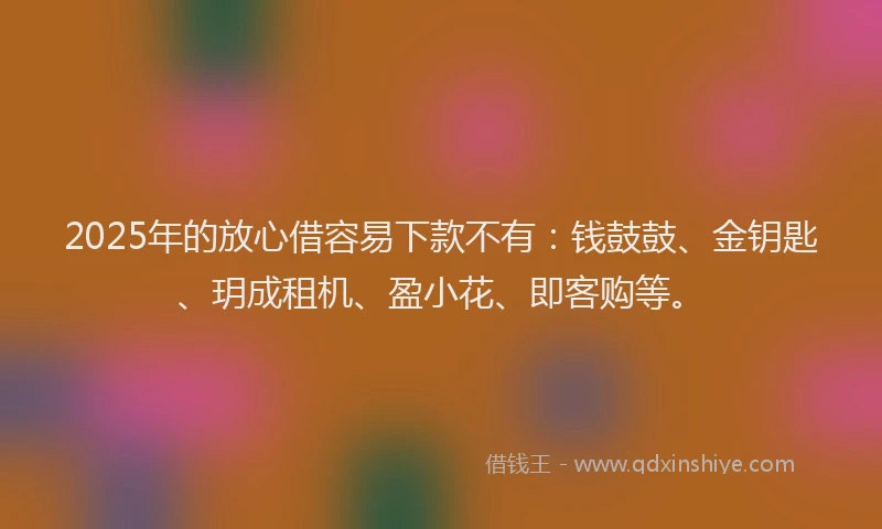 2025年的放心借容易下款不有：钱鼓鼓、金钥匙、玥成租机、盈小花、即客购等。