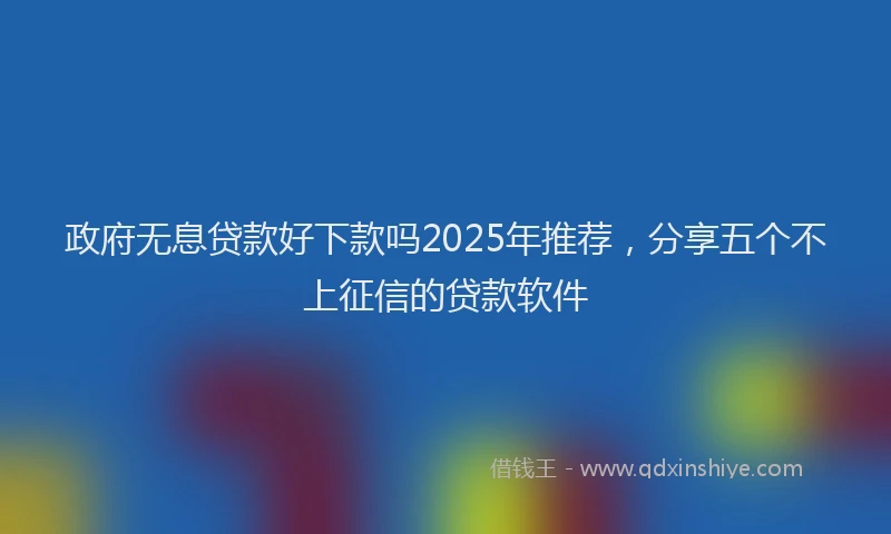 政府无息贷款好下款吗2025年推荐，分享五个不上征信的贷款软件
