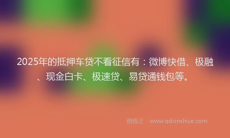 2025年的抵押车贷不看征信有：微博快借、极融、现金白卡、极速贷、易贷通钱包等。