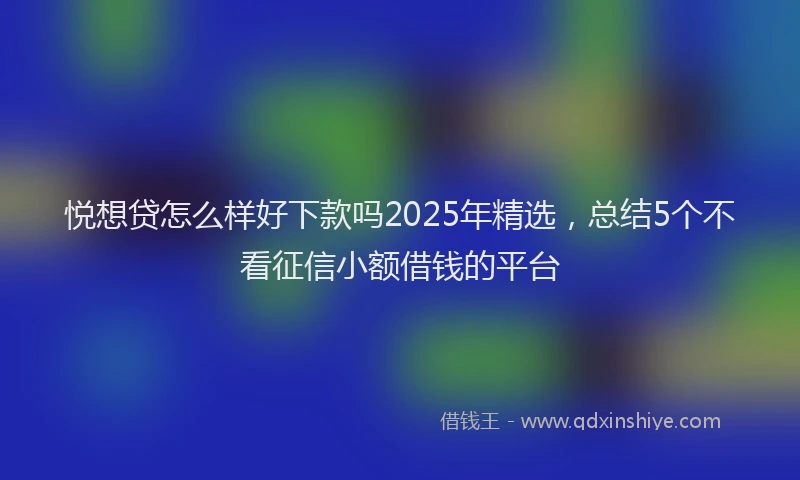 悦想贷怎么样好下款吗2025年精选，总结5个不看征信小额借钱的平台