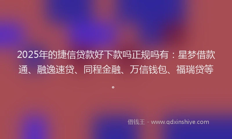 2025年的捷信贷款好下款吗正规吗有：星梦借款通、融逸速贷、同程金融、万信钱包、福瑞贷等。