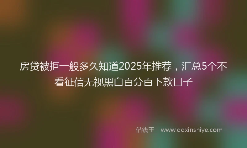 房贷被拒一般多久知道2025年推荐，汇总5个不看征信无视黑白百分百下款口子