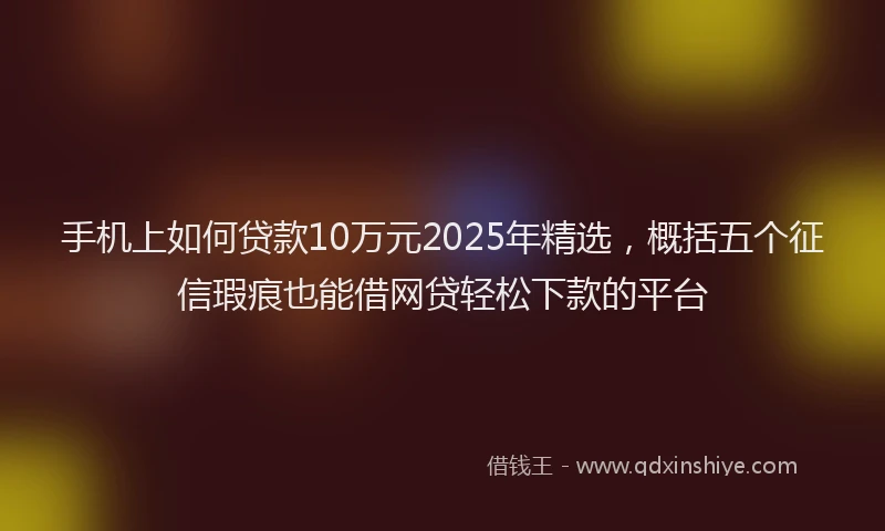手机上如何贷款10万元2025年精选，概括五个征信瑕疵也能借网贷轻松下款的平台