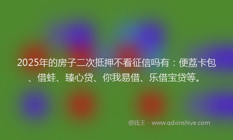2025年的房子二次抵押不看征信吗有：便荔卡包、借蛙、臻心贷、你我易借、乐借宝贷等。