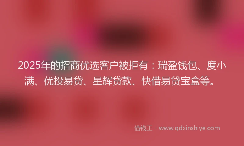2025年的招商优选客户被拒有：瑞盈钱包、度小满、优投易贷、星辉贷款、快借易贷宝盒等。