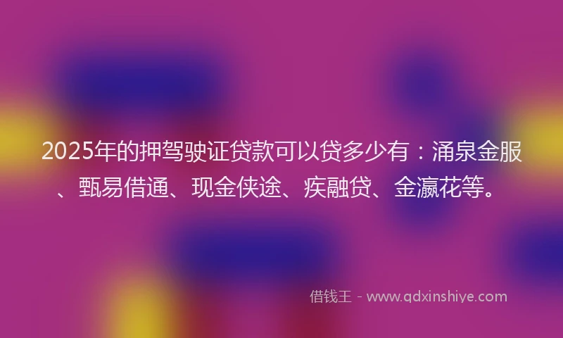 2025年的押驾驶证贷款可以贷多少有：涌泉金服、甄易借通、现金侠途、疾融贷、金瀛花等。