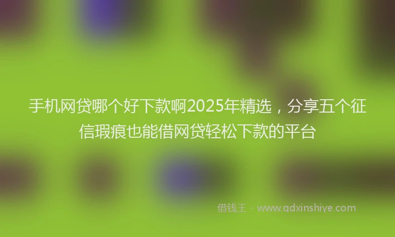 手机网贷哪个好下款啊2025年精选，分享五个征信瑕疵也能借网贷轻松下款的平台