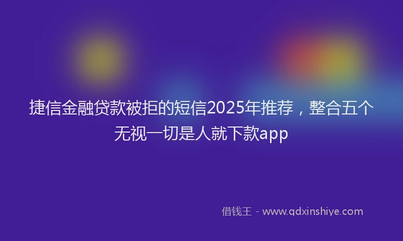 捷信金融贷款被拒的短信2025年推荐，整合五个无视一切是人就下款app
