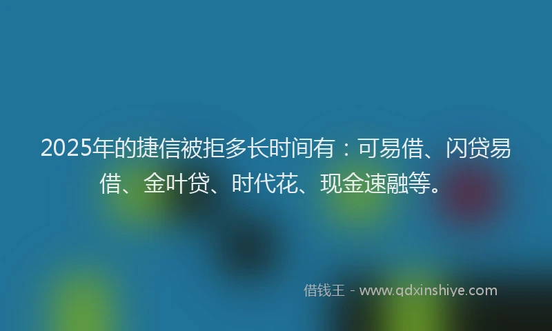2025年的捷信被拒多长时间有：可易借、闪贷易借、金叶贷、时代花、现金速融等。