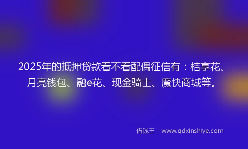 2025年的抵押贷款看不看配偶征信有：桔享花、月亮钱包、融e花、现金骑士、魔快商城等。