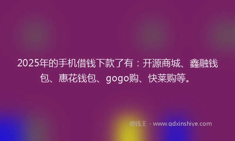 2025年的手机借钱下款了有：开源商城、鑫融钱包、惠花钱包、gogo购、快莱购等。
