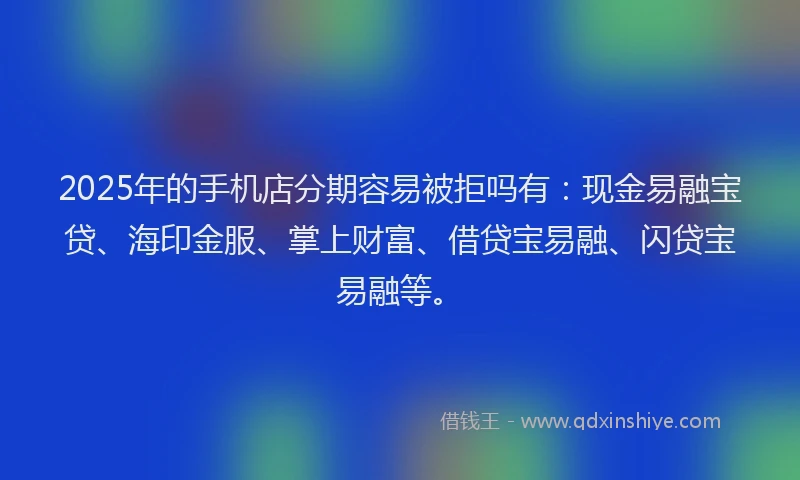 2025年的手机店分期容易被拒吗有：现金易融宝贷、海印金服、掌上财富、借贷宝易融、闪贷宝易融等。