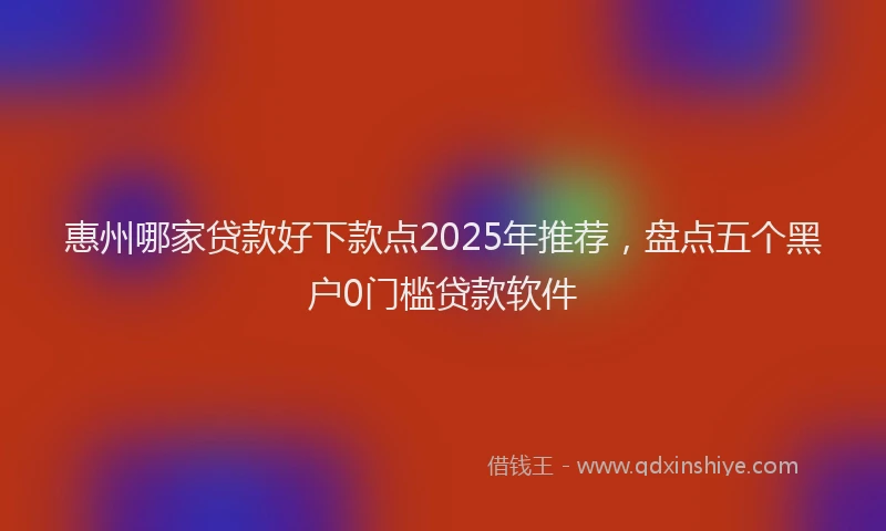 惠州哪家贷款好下款点2025年推荐，盘点五个黑户0门槛贷款软件