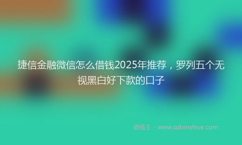 捷信金融微信怎么借钱2025年推荐，罗列五个无视黑白好下款的口子