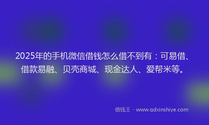 2025年的手机微信借钱怎么借不到有：可易借、借款易融、贝壳商城、现金达人、爱帮米等。
