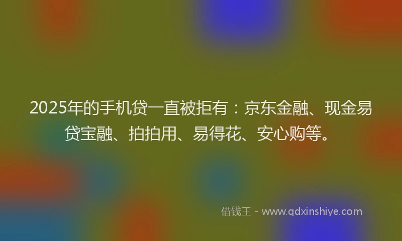 2025年的手机贷一直被拒有：京东金融、现金易贷宝融、拍拍用、易得花、安心购等。