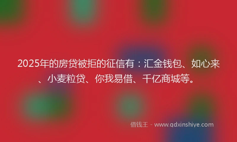 2025年的房贷被拒的征信有：汇金钱包、如心来、小麦粒贷、你我易借、千亿商城等。