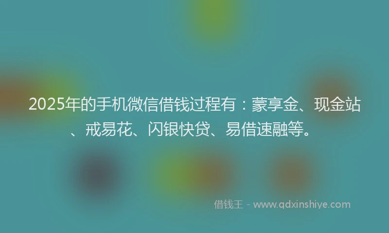 2025年的手机微信借钱过程有：蒙享金、现金站、戒易花、闪银快贷、易借速融等。