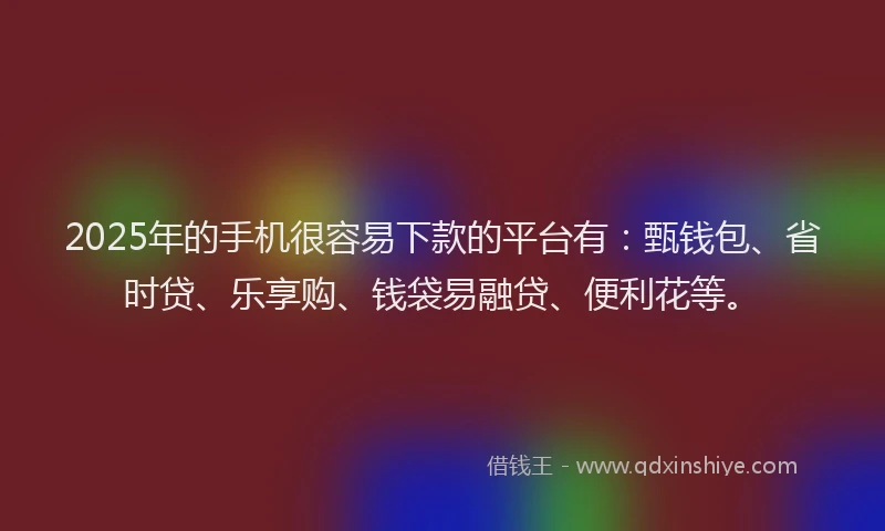 2025年的手机很容易下款的平台有：甄钱包、省时贷、乐享购、钱袋易融贷、便利花等。