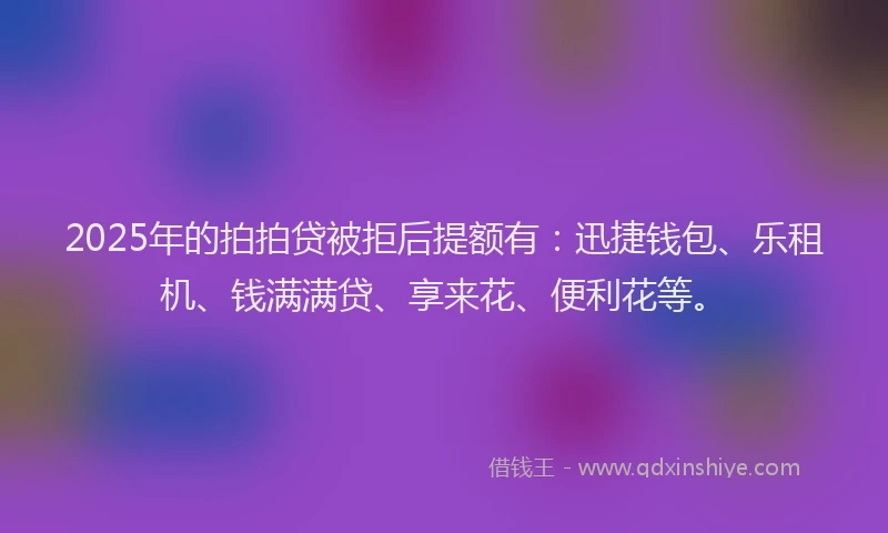 2025年的拍拍贷被拒后提额有：迅捷钱包、乐租机、钱满满贷、享来花、便利花等。