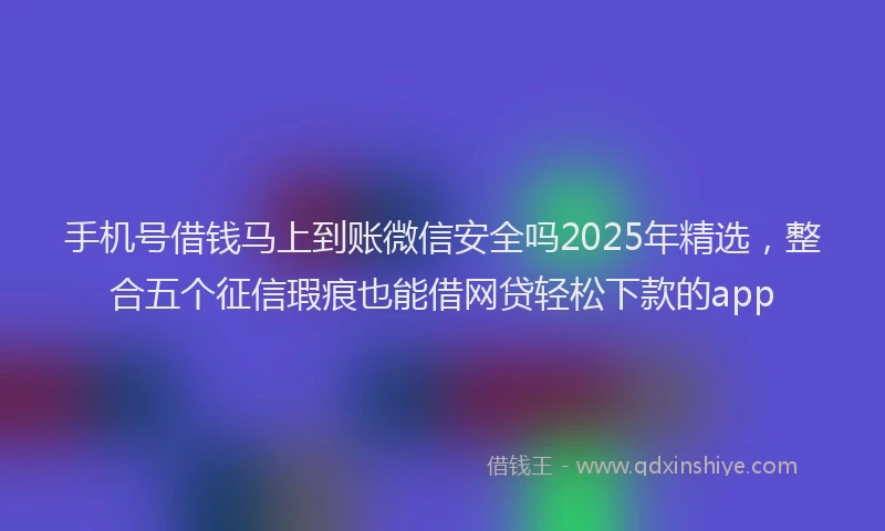 手机号借钱马上到账微信安全吗2025年精选，整合五个征信瑕疵也能借网贷轻松下款的app